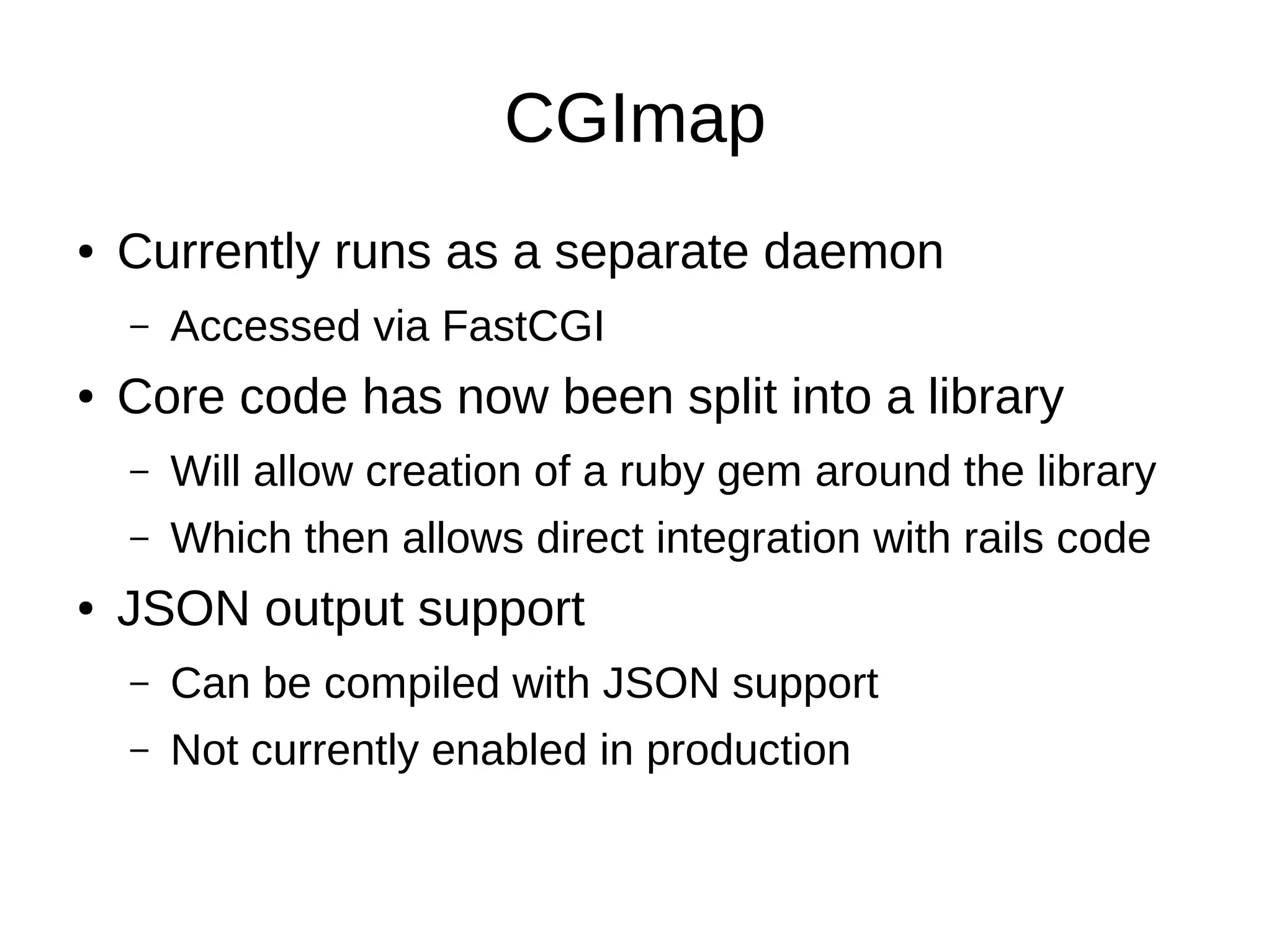 CGImap
● Currently runs as a separate daemon
– Accessed via FastCGI
● Core code has now been split into a library
– Will allow creation of a ruby gem around the library
– Which then allows direct integration with rails code
● JSON output support
– Can be compiled with JSON support
– Not currently enabled in production
 