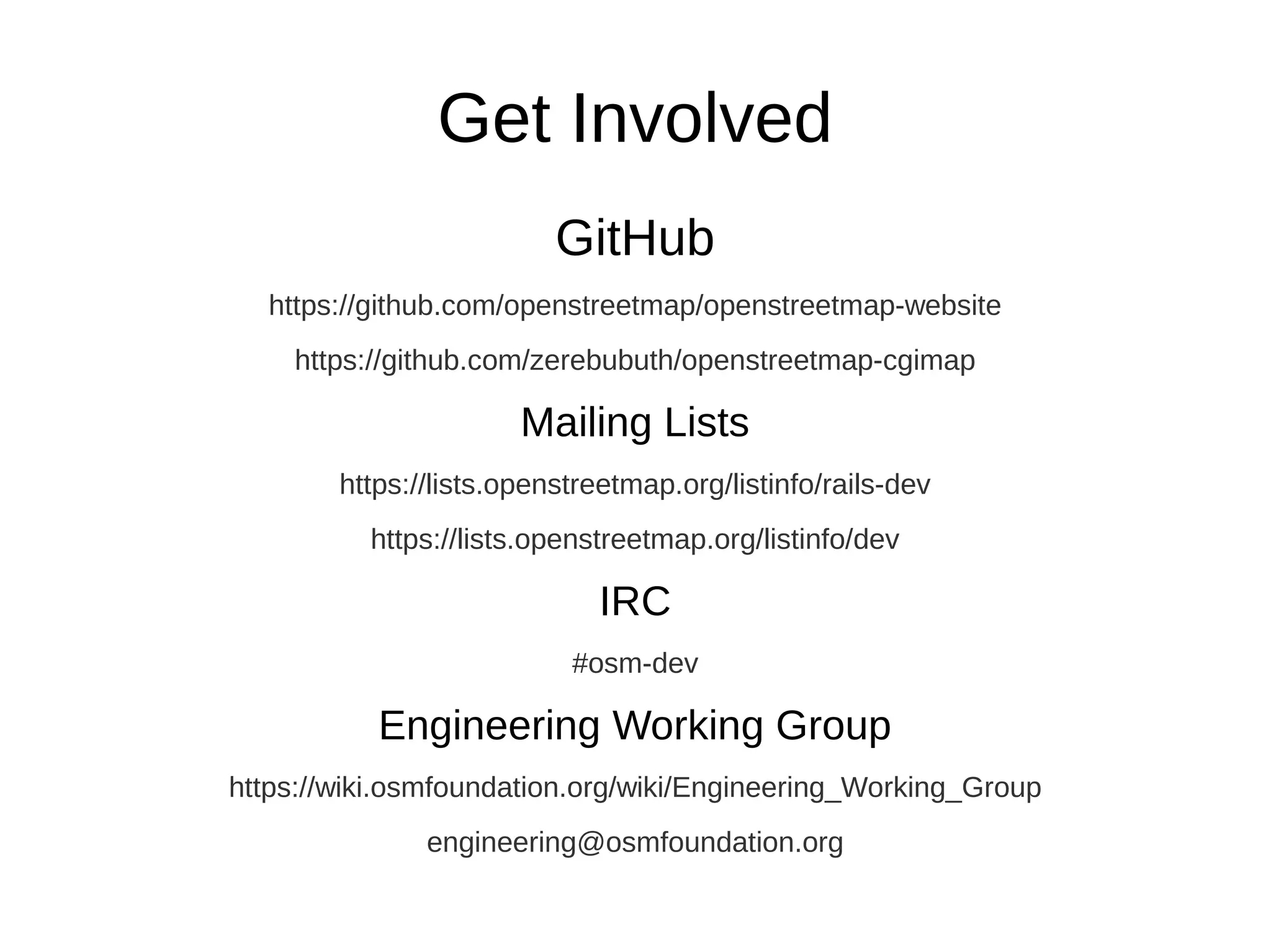 Get Involved
GitHub
https://github.com/openstreetmap/openstreetmap-website
https://github.com/zerebubuth/openstreetmap-cgimap
Mailing Lists
https://lists.openstreetmap.org/listinfo/rails-dev
https://lists.openstreetmap.org/listinfo/dev
IRC
#osm-dev
Engineering Working Group
https://wiki.osmfoundation.org/wiki/Engineering_Working_Group
engineering@osmfoundation.org
 