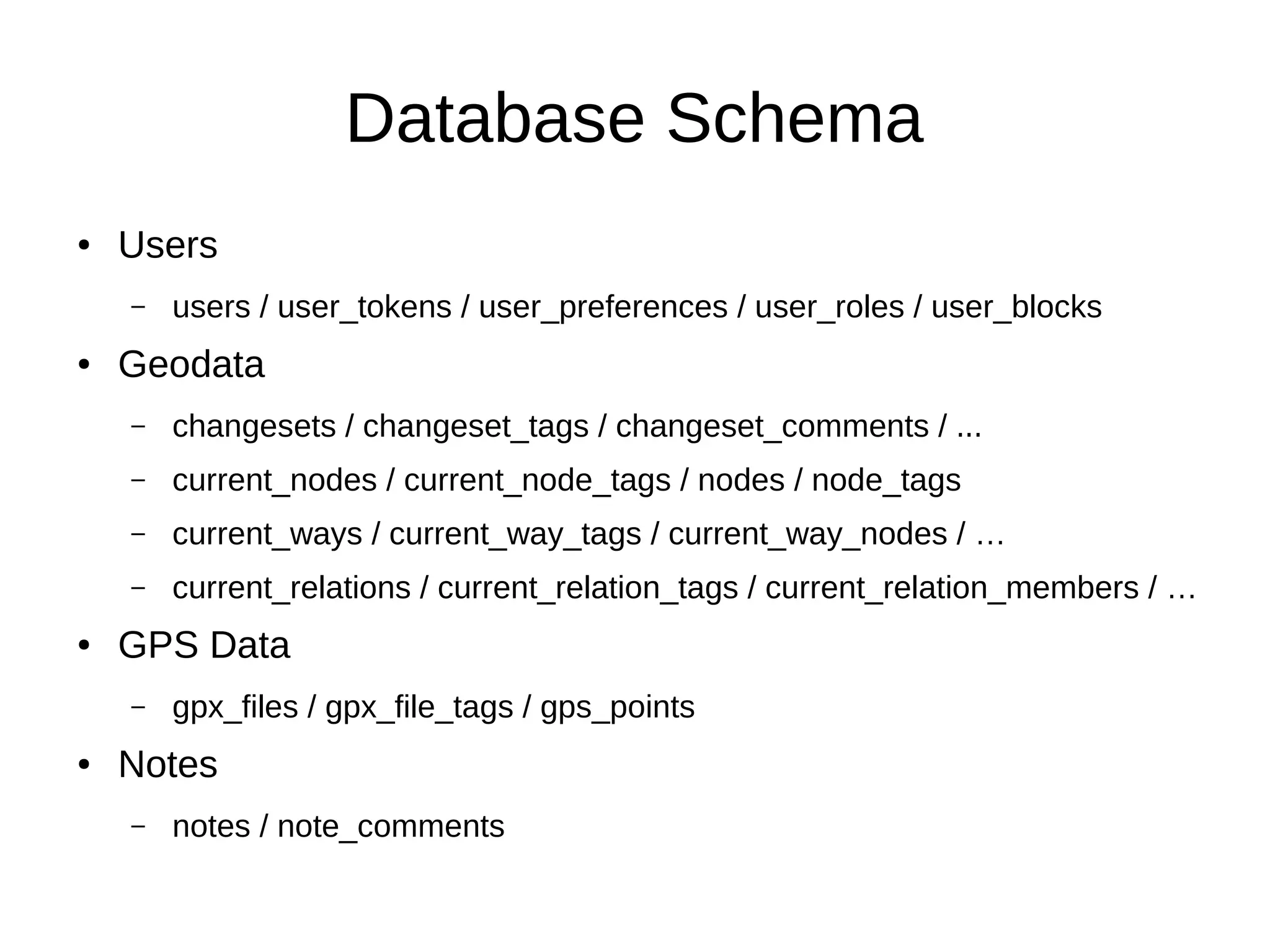 Database Schema
● Users
– users / user_tokens / user_preferences / user_roles / user_blocks
● Geodata
– changesets / changeset_tags / changeset_comments / ...
– current_nodes / current_node_tags / nodes / node_tags
– current_ways / current_way_tags / current_way_nodes / …
– current_relations / current_relation_tags / current_relation_members / …
● GPS Data
– gpx_files / gpx_file_tags / gps_points
● Notes
– notes / note_comments
 