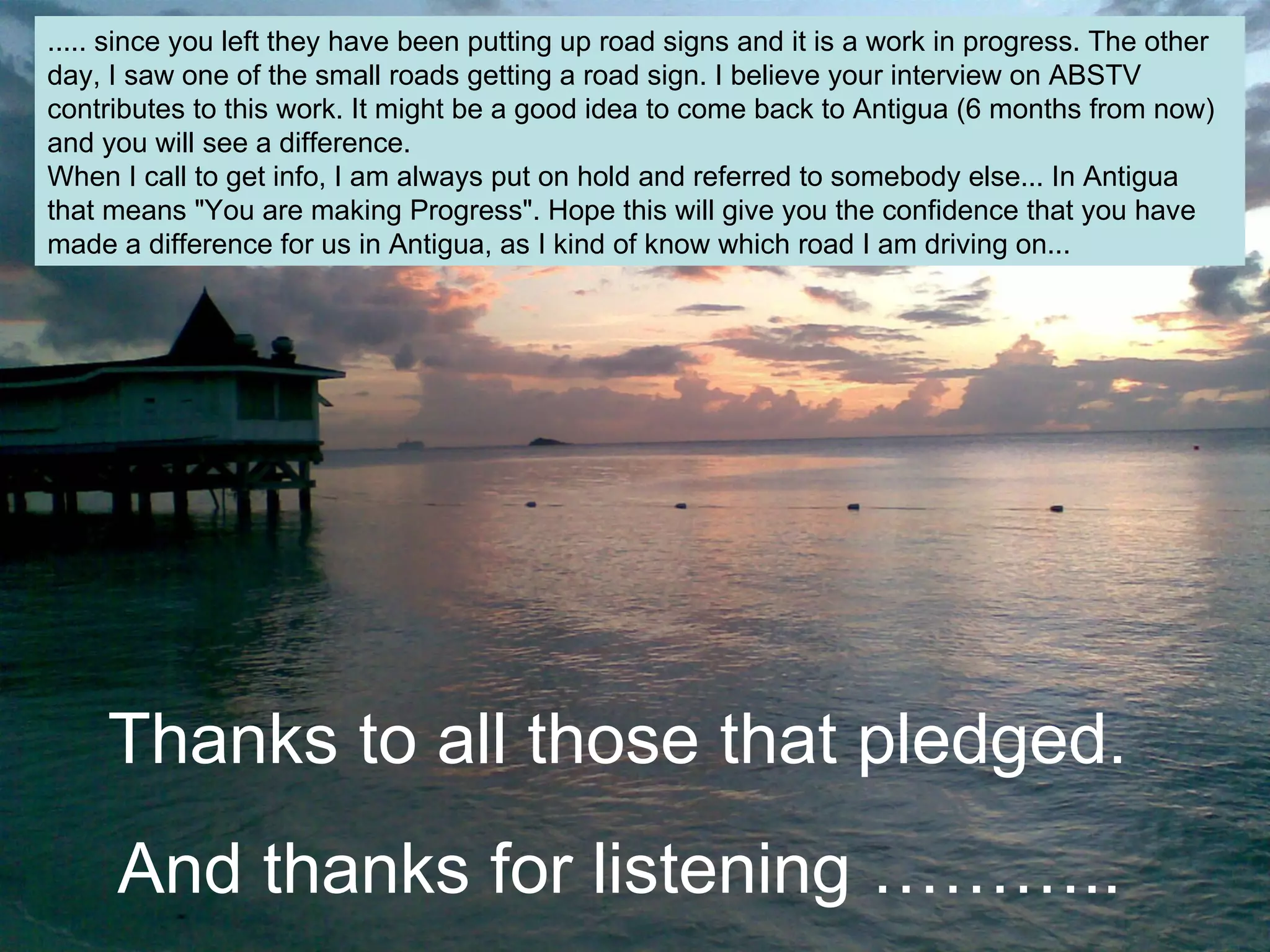 ..... since you left they have been putting up road signs and it is a work in progress. The other
day, I saw one of the small roads getting a road sign. I believe your interview on ABSTV
contributes to this work. It might be a good idea to come back to Antigua (6 months from now)
and you will see a difference.
When I call to get info, I am always put on hold and referred to somebody else... In Antigua
that means "You are making Progress". Hope this will give you the confidence that you have
made a difference for us in Antigua, as I kind of know which road I am driving on...
Thanks to all those that pledged.
And thanks for listening ………..