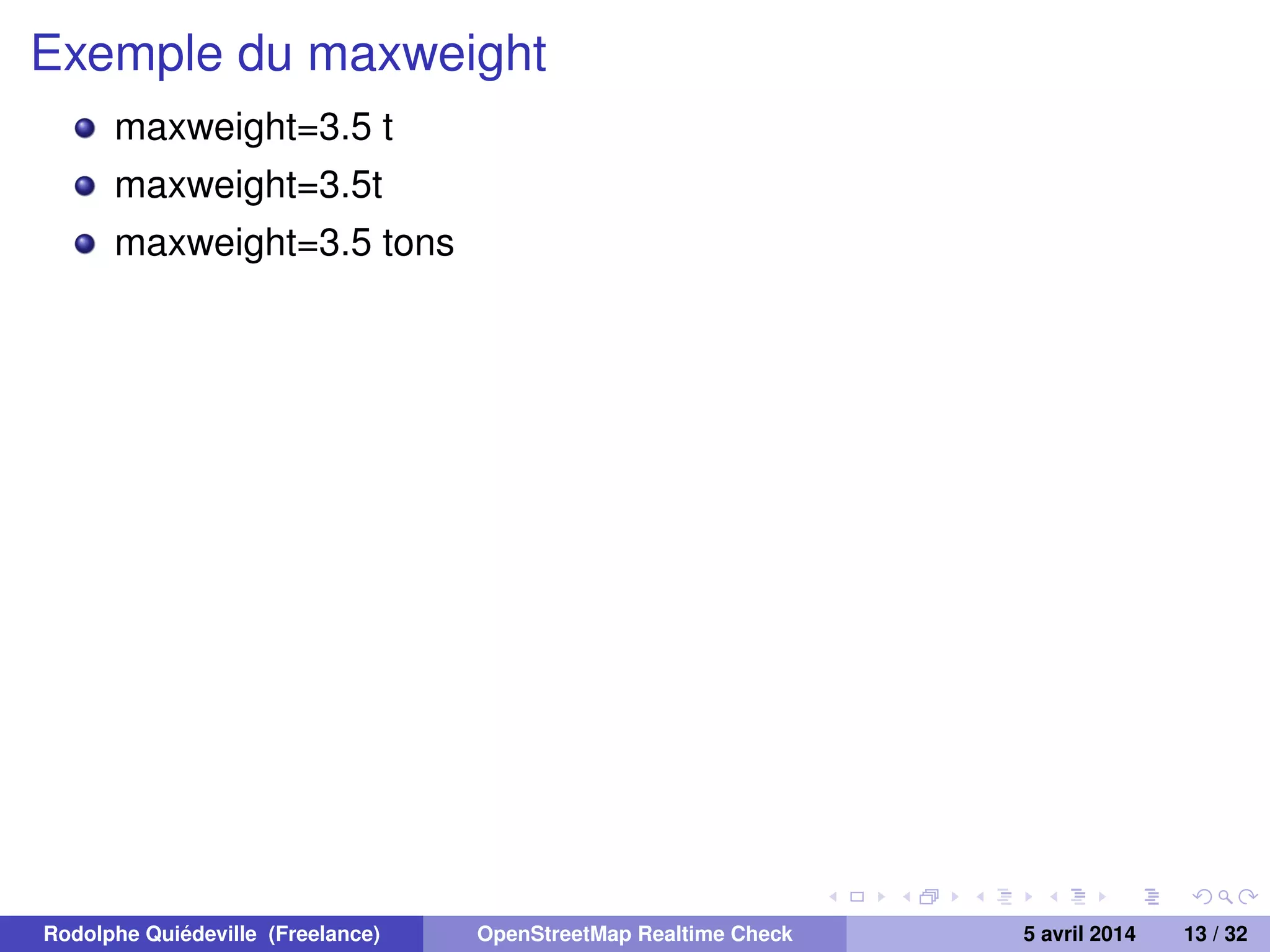 Exemple du maxweight
maxweight=3.5 t
maxweight=3.5t
maxweight=3.5 tons
Rodolphe Quiédeville (Freelance) OpenStreetMap Realtime Check 5 avril 2014 13 / 32
 