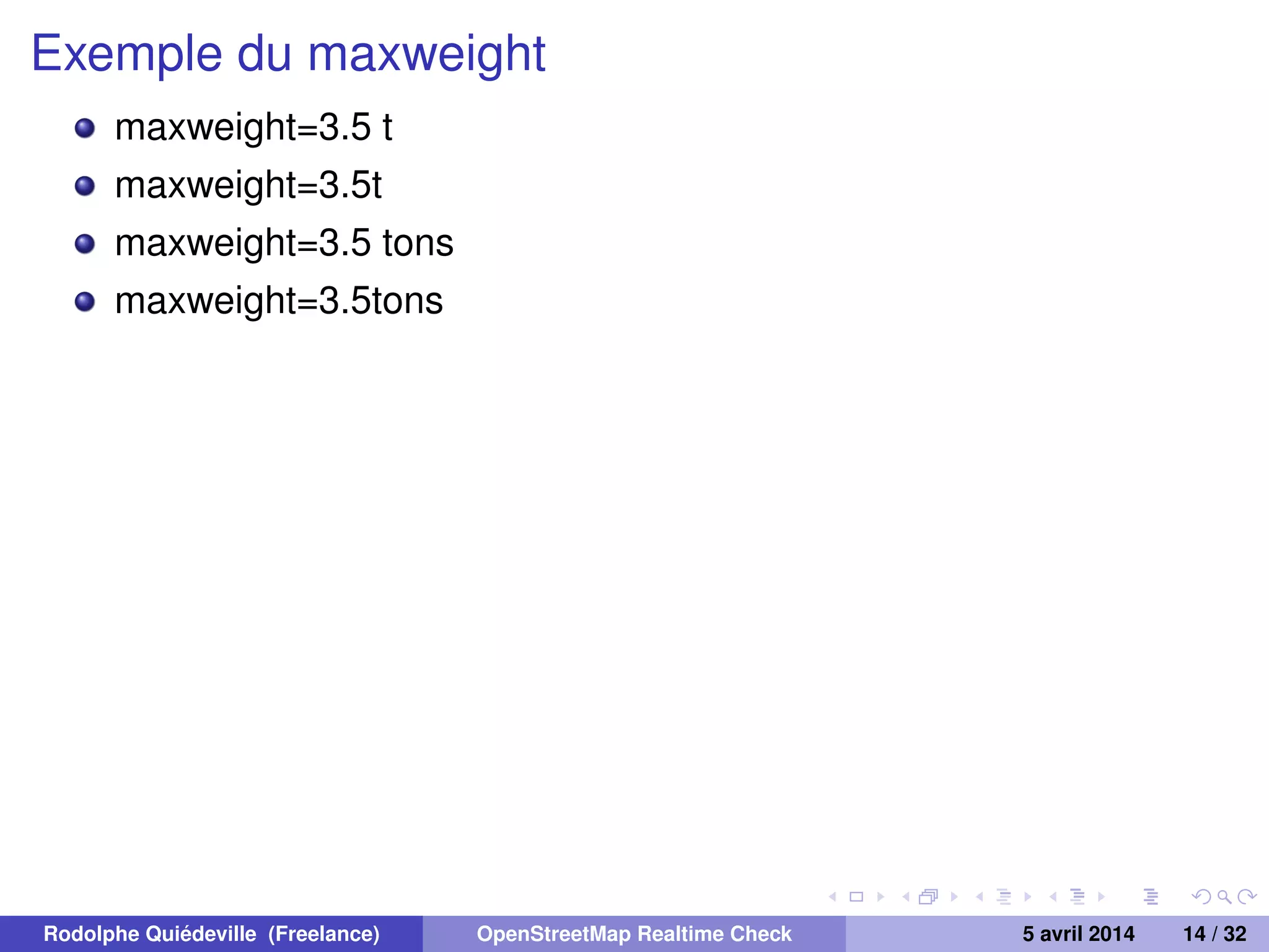 Exemple du maxweight
maxweight=3.5 t
maxweight=3.5t
maxweight=3.5 tons
maxweight=3.5tons
Rodolphe Quiédeville (Freelance) OpenStreetMap Realtime Check 5 avril 2014 14 / 32
 