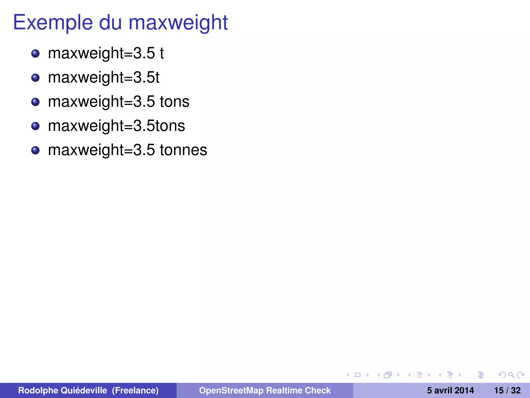 Exemple du maxweight
maxweight=3.5 t
maxweight=3.5t
maxweight=3.5 tons
maxweight=3.5tons
maxweight=3.5 tonnes
Rodolphe Quiédeville (Freelance) OpenStreetMap Realtime Check 5 avril 2014 15 / 32
 