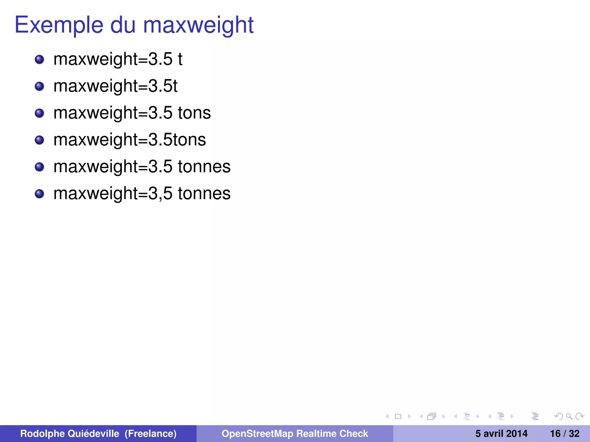 Exemple du maxweight
maxweight=3.5 t
maxweight=3.5t
maxweight=3.5 tons
maxweight=3.5tons
maxweight=3.5 tonnes
maxweight=3,5 tonnes
Rodolphe Quiédeville (Freelance) OpenStreetMap Realtime Check 5 avril 2014 16 / 32
 