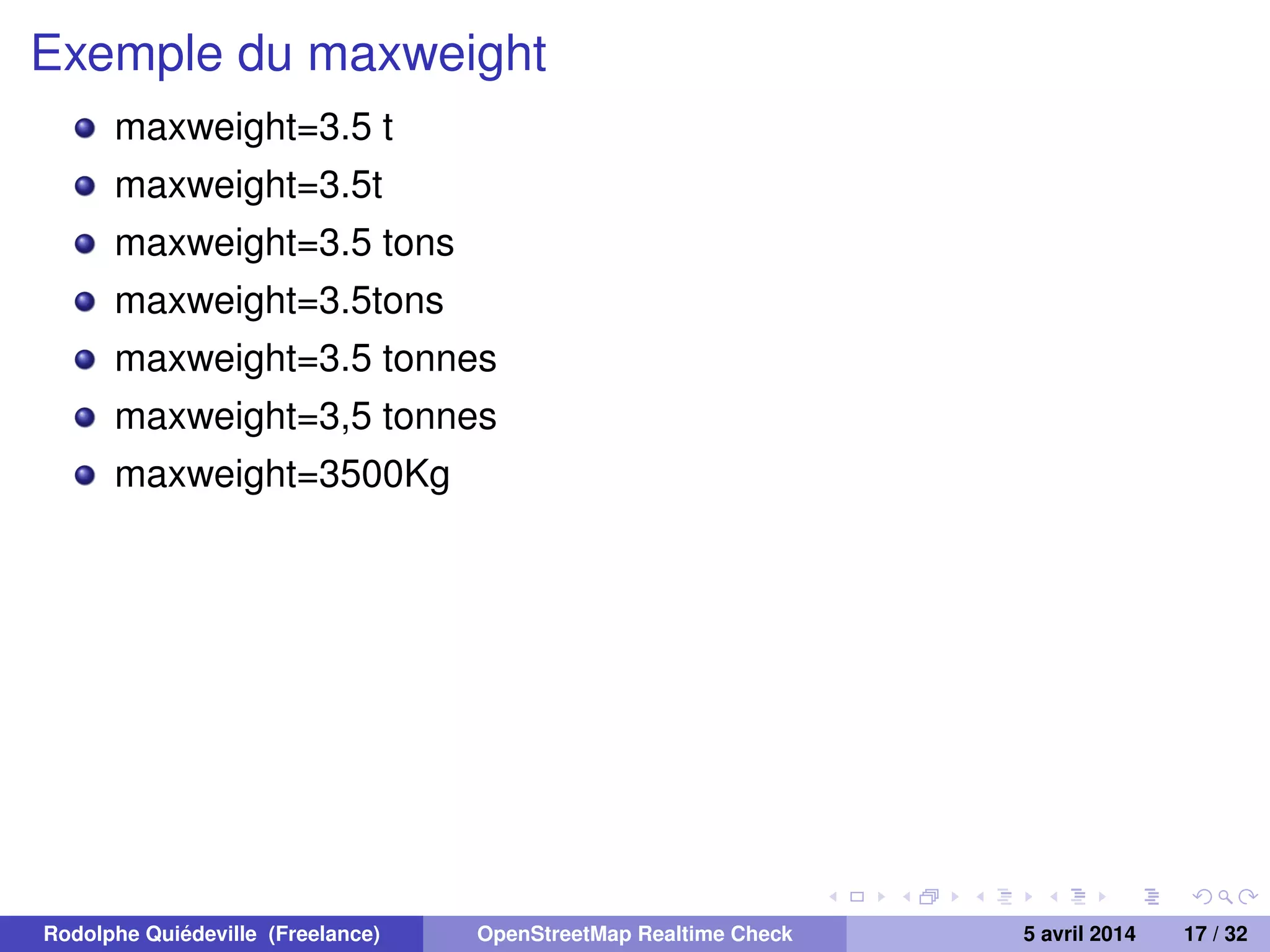 Exemple du maxweight
maxweight=3.5 t
maxweight=3.5t
maxweight=3.5 tons
maxweight=3.5tons
maxweight=3.5 tonnes
maxweight=3,5 tonnes
maxweight=3500Kg
Rodolphe Quiédeville (Freelance) OpenStreetMap Realtime Check 5 avril 2014 17 / 32
 