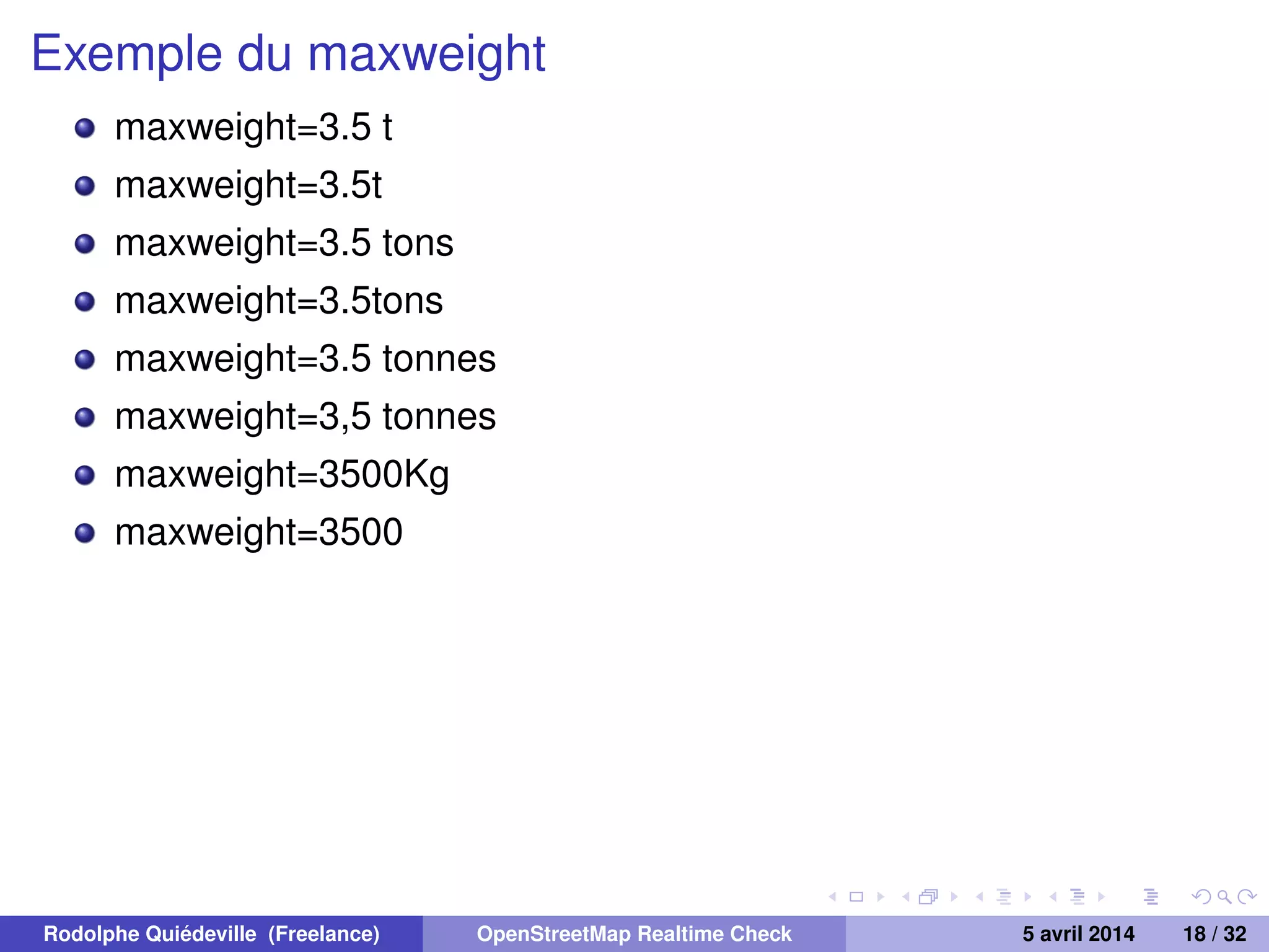 Exemple du maxweight
maxweight=3.5 t
maxweight=3.5t
maxweight=3.5 tons
maxweight=3.5tons
maxweight=3.5 tonnes
maxweight=3,5 tonnes
maxweight=3500Kg
maxweight=3500
Rodolphe Quiédeville (Freelance) OpenStreetMap Realtime Check 5 avril 2014 18 / 32
 