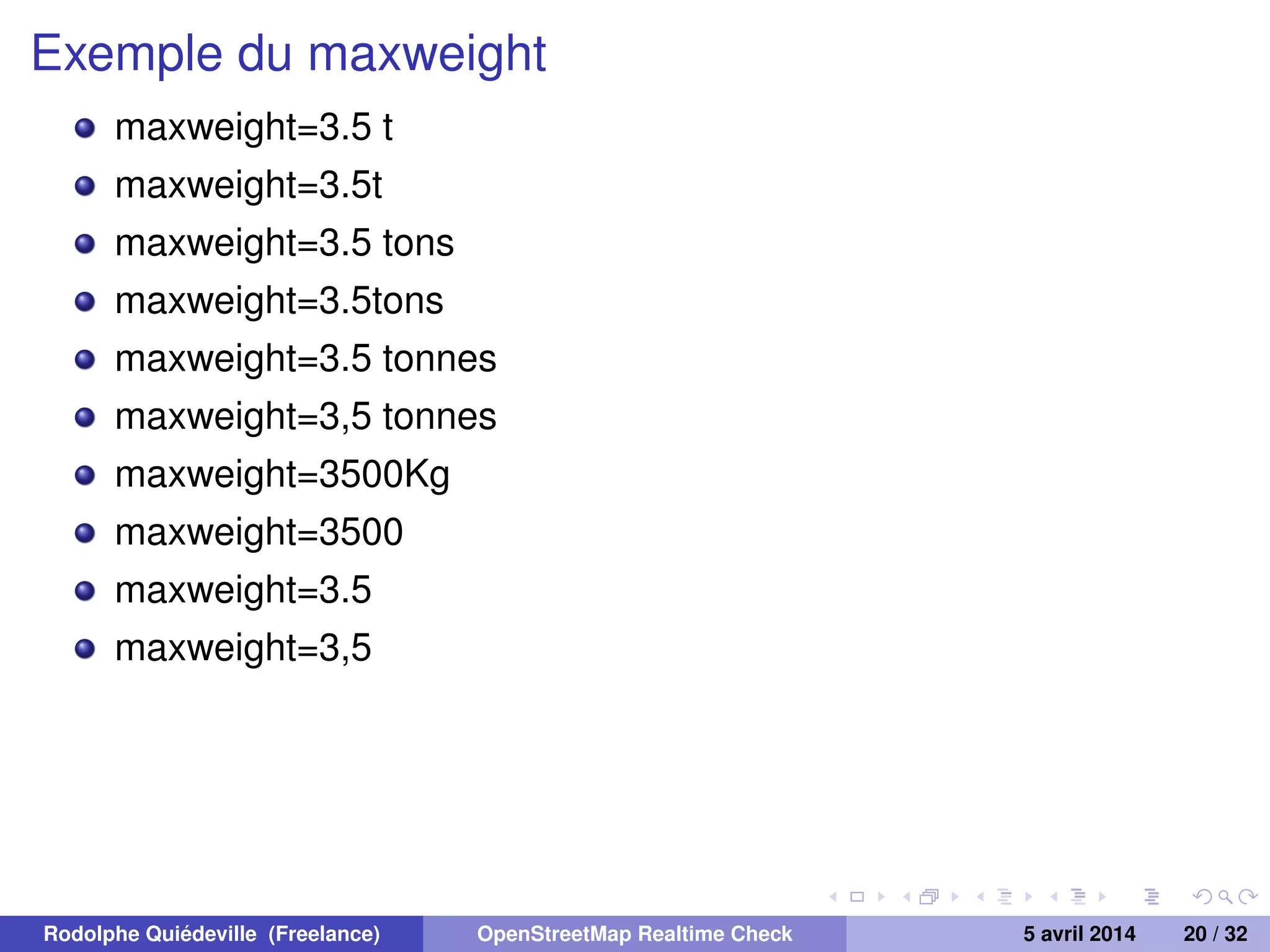 Exemple du maxweight
maxweight=3.5 t
maxweight=3.5t
maxweight=3.5 tons
maxweight=3.5tons
maxweight=3.5 tonnes
maxweight=3,5 tonnes
maxweight=3500Kg
maxweight=3500
maxweight=3.5
maxweight=3,5
Rodolphe Quiédeville (Freelance) OpenStreetMap Realtime Check 5 avril 2014 20 / 32
 