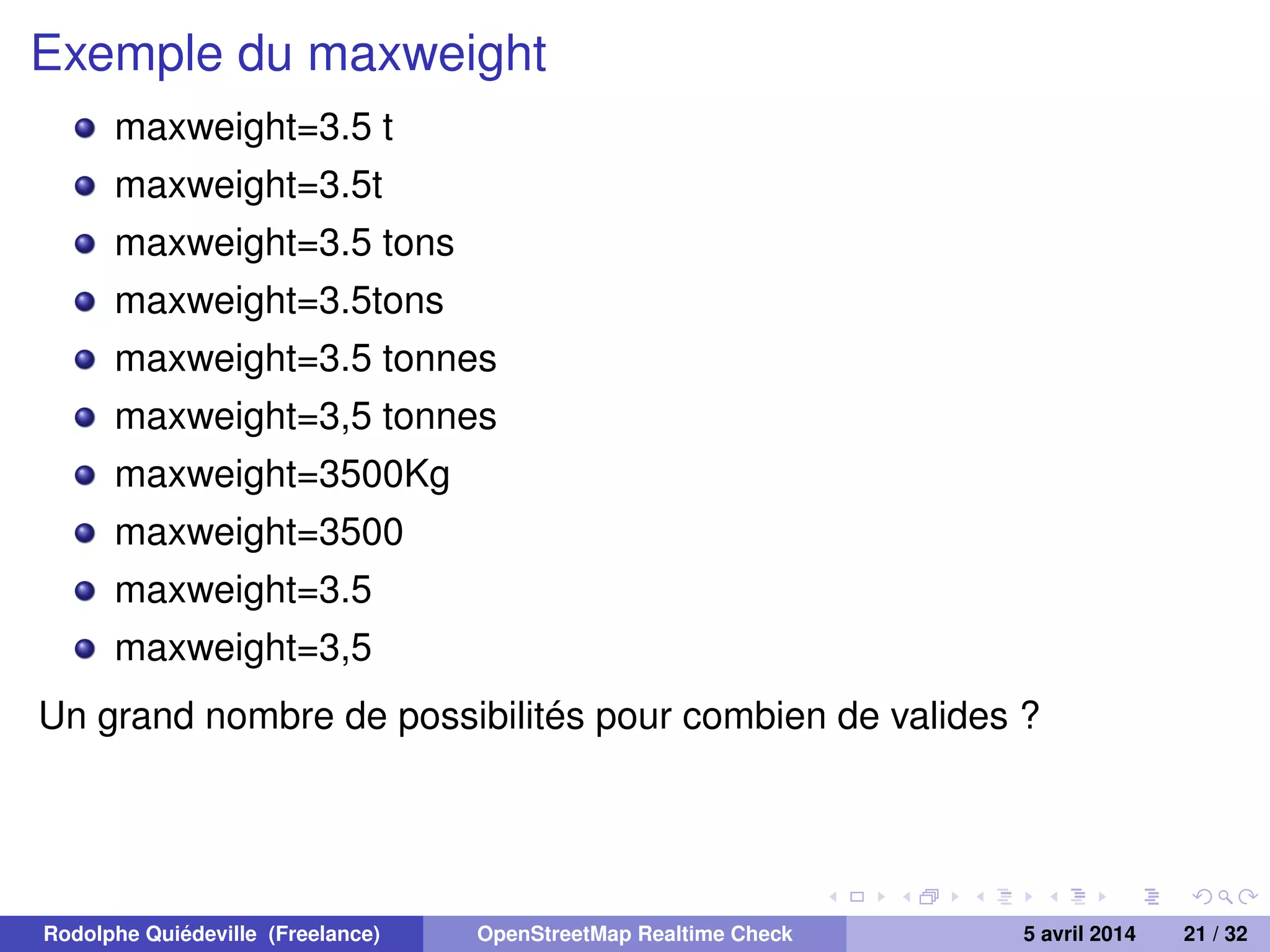 Exemple du maxweight
maxweight=3.5 t
maxweight=3.5t
maxweight=3.5 tons
maxweight=3.5tons
maxweight=3.5 tonnes
maxweight=3,5 tonnes
maxweight=3500Kg
maxweight=3500
maxweight=3.5
maxweight=3,5
Un grand nombre de possibilités pour combien de valides ?
Rodolphe Quiédeville (Freelance) OpenStreetMap Realtime Check 5 avril 2014 21 / 32
 