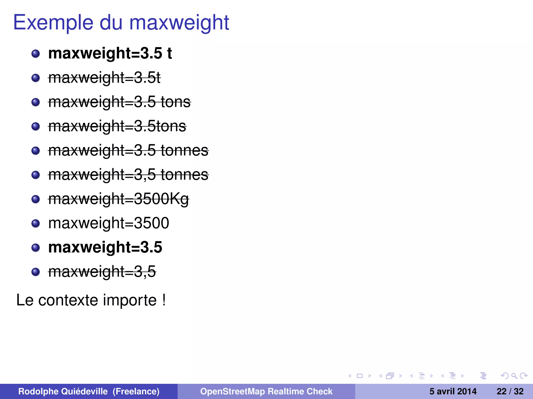Exemple du maxweight
maxweight=3.5 t
maxweight=3.5t
maxweight=3.5 tons
maxweight=3.5tons
maxweight=3.5 tonnes
maxweight=3,5 tonnes
maxweight=3500Kg
maxweight=3500
maxweight=3.5
maxweight=3,5
Le contexte importe !
Rodolphe Quiédeville (Freelance) OpenStreetMap Realtime Check 5 avril 2014 22 / 32
 