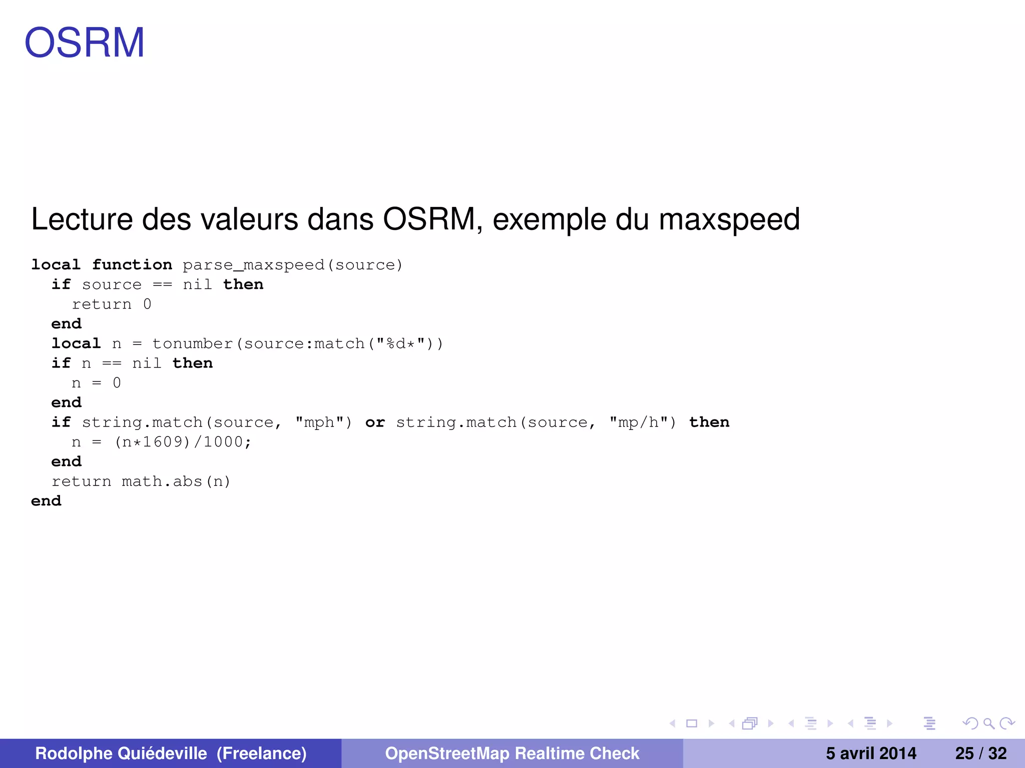 OSRM
Lecture des valeurs dans OSRM, exemple du maxspeed
local function parse_maxspeed(source)
if source == nil then
return 0
end
local n = tonumber(source:match("%d*"))
if n == nil then
n = 0
end
if string.match(source, "mph") or string.match(source, "mp/h") then
n = (n*1609)/1000;
end
return math.abs(n)
end
Rodolphe Quiédeville (Freelance) OpenStreetMap Realtime Check 5 avril 2014 25 / 32
 