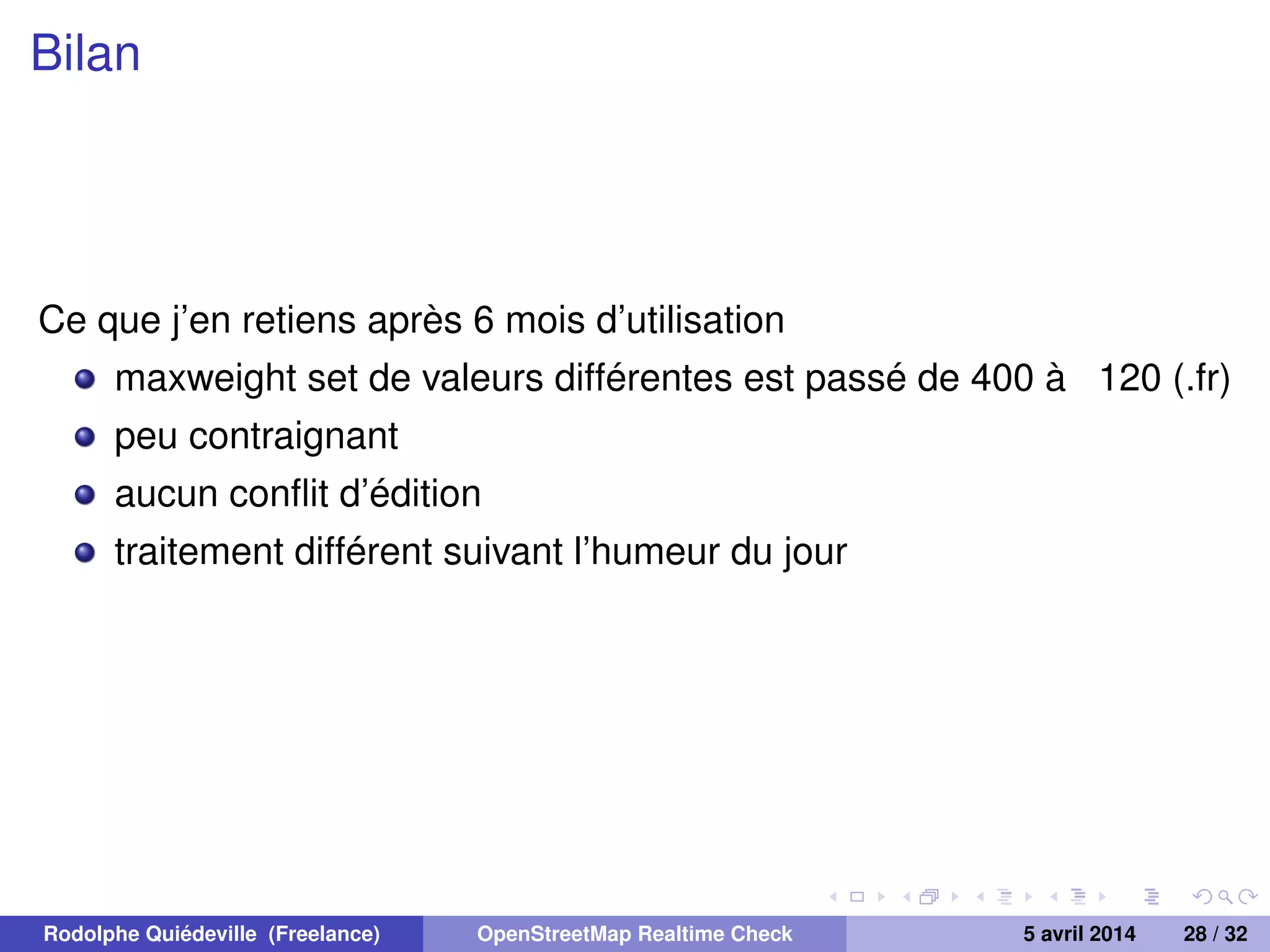 Bilan
Ce que j’en retiens après 6 mois d’utilisation
maxweight set de valeurs différentes est passé de 400 à 120 (.fr)
peu contraignant
aucun conﬂit d’édition
traitement différent suivant l’humeur du jour
Rodolphe Quiédeville (Freelance) OpenStreetMap Realtime Check 5 avril 2014 28 / 32
 