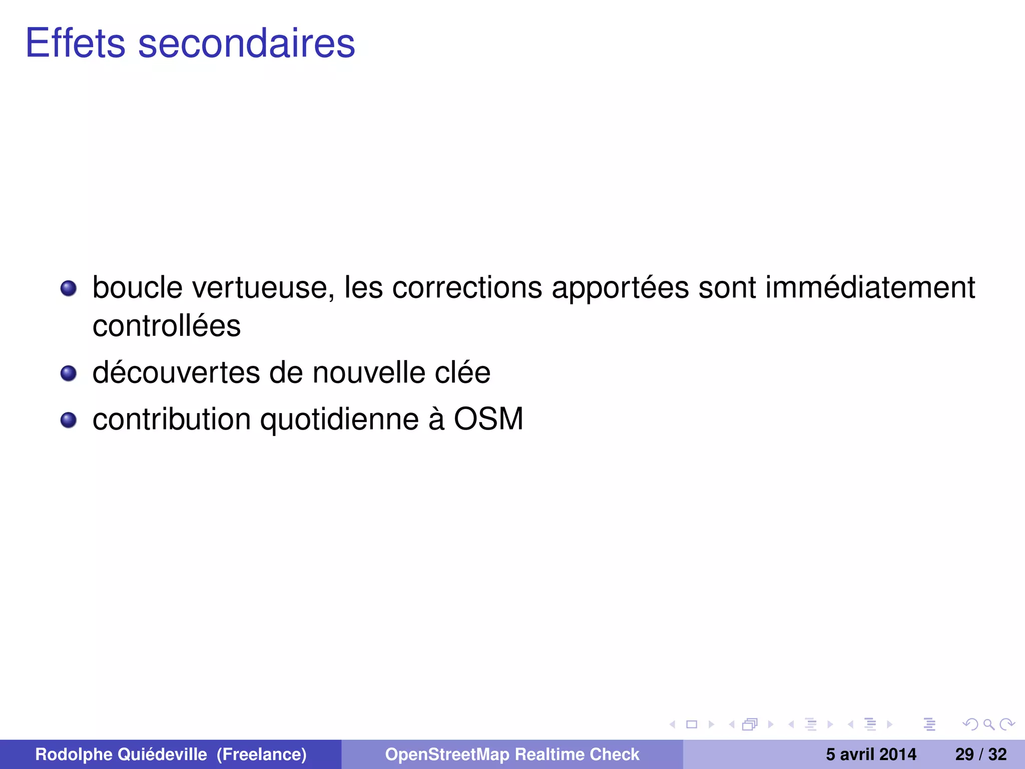 Effets secondaires
boucle vertueuse, les corrections apportées sont immédiatement
controllées
découvertes de nouvelle clée
contribution quotidienne à OSM
Rodolphe Quiédeville (Freelance) OpenStreetMap Realtime Check 5 avril 2014 29 / 32
 