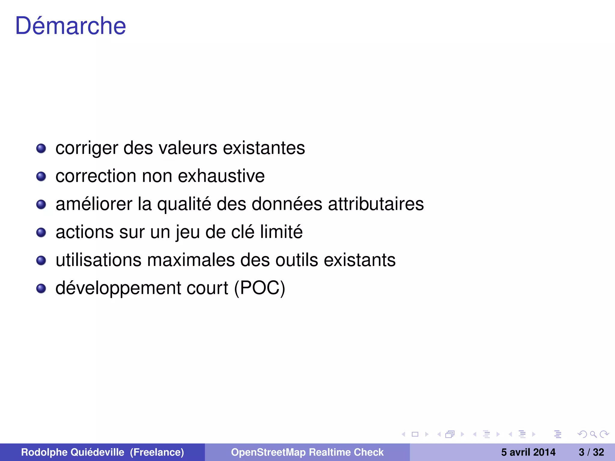Démarche
corriger des valeurs existantes
correction non exhaustive
améliorer la qualité des données attributaires
actions sur un jeu de clé limité
utilisations maximales des outils existants
développement court (POC)
Rodolphe Quiédeville (Freelance) OpenStreetMap Realtime Check 5 avril 2014 3 / 32
 