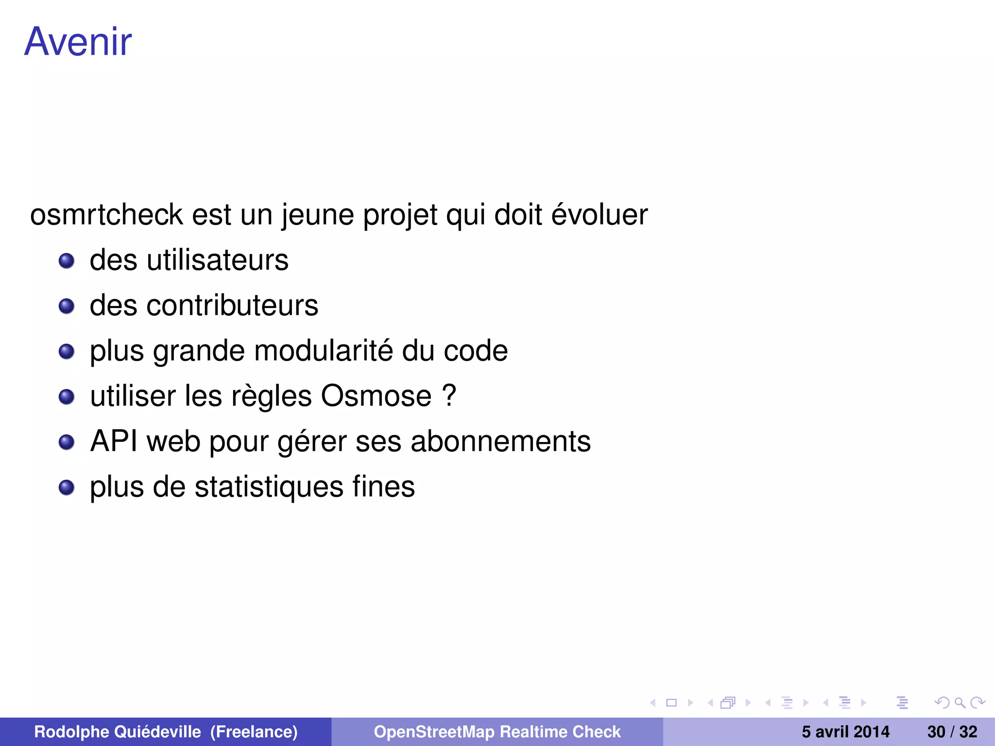 Avenir
osmrtcheck est un jeune projet qui doit évoluer
des utilisateurs
des contributeurs
plus grande modularité du code
utiliser les règles Osmose ?
API web pour gérer ses abonnements
plus de statistiques ﬁnes
Rodolphe Quiédeville (Freelance) OpenStreetMap Realtime Check 5 avril 2014 30 / 32
 