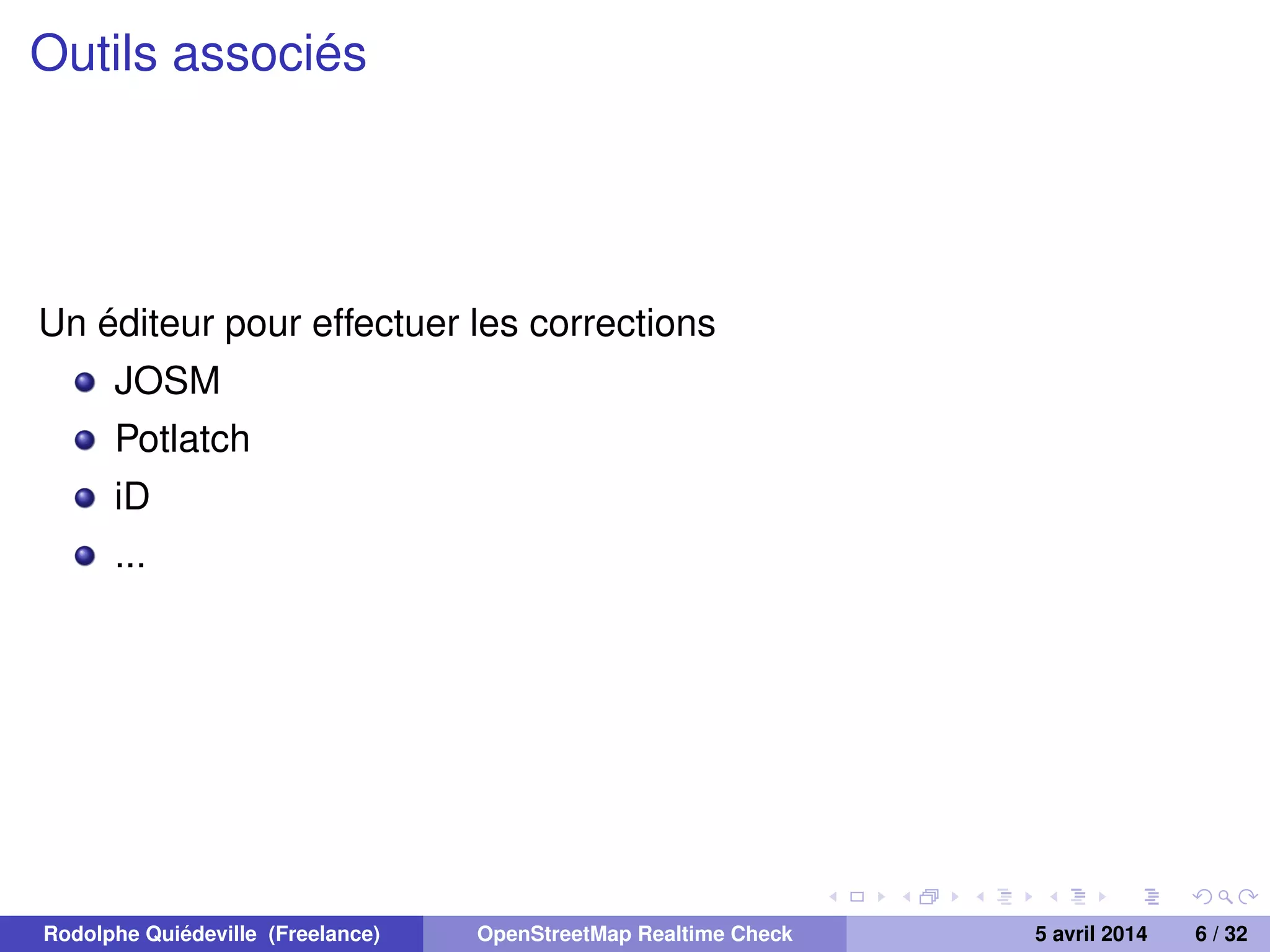 Outils associés
Un éditeur pour effectuer les corrections
JOSM
Potlatch
iD
...
Rodolphe Quiédeville (Freelance) OpenStreetMap Realtime Check 5 avril 2014 6 / 32
 