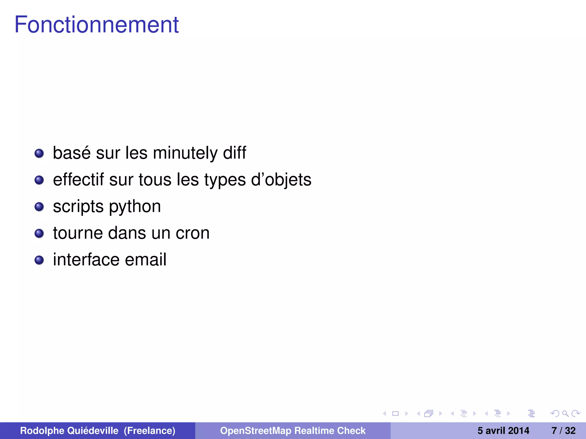 Fonctionnement
basé sur les minutely diff
effectif sur tous les types d’objets
scripts python
tourne dans un cron
interface email
Rodolphe Quiédeville (Freelance) OpenStreetMap Realtime Check 5 avril 2014 7 / 32
 