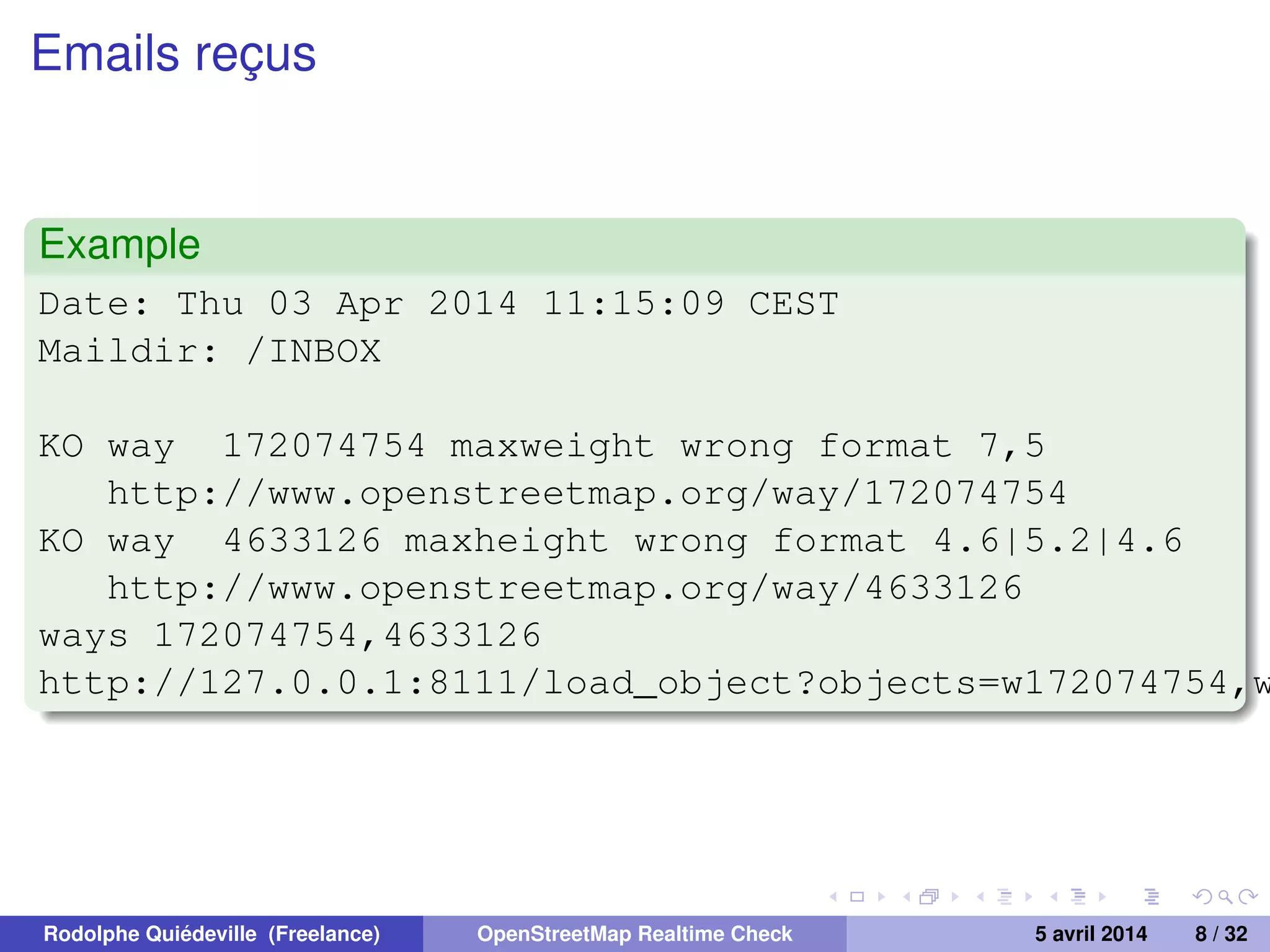Emails reçus
Example
Date: Thu 03 Apr 2014 11:15:09 CEST
Maildir: /INBOX
KO way 172074754 maxweight wrong format 7,5
http://www.openstreetmap.org/way/172074754
KO way 4633126 maxheight wrong format 4.6|5.2|4.6
http://www.openstreetmap.org/way/4633126
ways 172074754,4633126
http://127.0.0.1:8111/load_object?objects=w172074754,w
Rodolphe Quiédeville (Freelance) OpenStreetMap Realtime Check 5 avril 2014 8 / 32
 