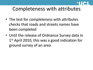 Completeness with attributesThe test for completeness with attributes checks that roads and streets names have been completedUntil the release of Ordnance Survey data in 1st April 2010, this was a good indication for ground survey of an area