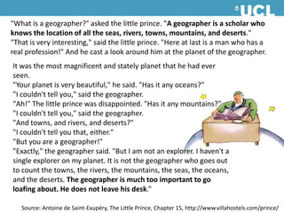 "What is a geographer?" asked the little prince. "A geographer is a scholar who knows the location of all the seas, rivers, towns, mountains, and deserts." "That is very interesting," said the little prince. "Here at last is a man who has a real profession!" And he cast a look around him at the planet of the geographer. It was the most magnificent and stately planet that he had ever seen. "Your planet is very beautiful," he said. "Has it any oceans?" "I couldn't tell you," said the geographer. "Ah!" The little prince was disappointed. "Has it any mountains?" "I couldn't tell you," said the geographer. "And towns, and rivers, and deserts?" "I couldn't tell you that, either." "But you are a geographer!" "Exactly," the geographer said. "But I am not an explorer. I haven't a single explorer on my planet. It is not the geographer who goes out to count the towns, the rivers, the mountains, the seas, the oceans, and the deserts. The geographer is much too important to go loafing about. He does not leave his desk.”Source: Antoine de Saint-Exupéry, The Little Prince, Chapter 15, http://www.villahostels.com/prince/