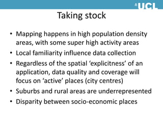 Taking stockMapping happens in high population density areas, with some super high activity areasLocal familiarity influence data collectionRegardless of the spatial ‘explicitness’ of an application, data quality and coverage will focus on ‘active’ places (city centres) Suburbs and rural areas are underrepresented Disparity between socio-economic places