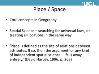 Place / SpaceCore concepts in Geography Spatial Science – searching for universal laws, or treating all locations in the same way ‘Place is defined as the site of relations between attributes. If so, then the argument for any kind of independent spatial science ... falls away entirely.’ (David Harvey, 1996, p. 263) 