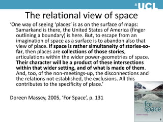 The relational view of space‘One way of seeing ‘places’ is as on the surface of maps: Samarkand is there, the United States of America (finger outlining a boundary) is here. But, to escape from an imagination of space as a surface is to abandon also that view of place. If space is rather simultaneity of stories-so-far, then places are collections of those stories, articulations within the wider power-geometries of space. Their character will be a product of these intersections within that wider setting, and of what is made of them. And, too, of the non-meetings-up, the disconnections and the relations not established, the exclusions. All this contributes to the specificity of place.’Doreen Massey, 2005, ‘For Space’, p. 131