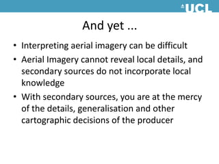 And yet ...Interpreting aerial imagery can be difficultAerial Imagery cannot reveal local details, and secondary sources do not incorporate local knowledgeWith secondary sources, you are at the mercy of the details, generalisation and other cartographic decisions of the producer