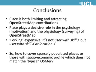 ConclusionsPlace is both limiting and attracting OpenStreetMap contributionsPlace plays a decisive role in the psychology (motivation) and the physiology (surveying) of OpenStreetMap‘Forking’ expensive: it’s not user with skill X but user with skill X at location YSo, how to cover sparsely populated places or those with socio-economic profile which does not match the ‘typical’ OSMer? 