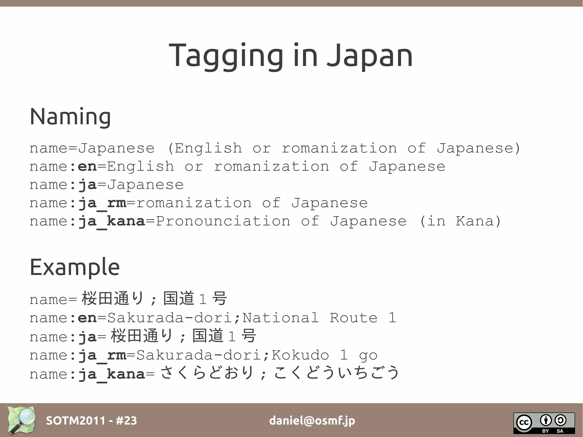 Tagging in Japan
Naming
name=Japanese (English or romanization of Japanese)
name:en=English or romanization of Japanese
name:ja=Japanese
name:ja_rm=romanization of Japanese
name:ja_kana=Pronounciation of Japanese (in Kana)


Example
name= 桜田通り ; 国道 1 号
name:en=Sakurada-dori;National Route 1
name:ja= 桜田通り ; 国道 1 号
name:ja_rm=Sakurada-dori;Kokudo 1 go
name:ja_kana= さくらどおり ; こくどういちごう

 SOTM2011 - #23         daniel@osmf.jp
 