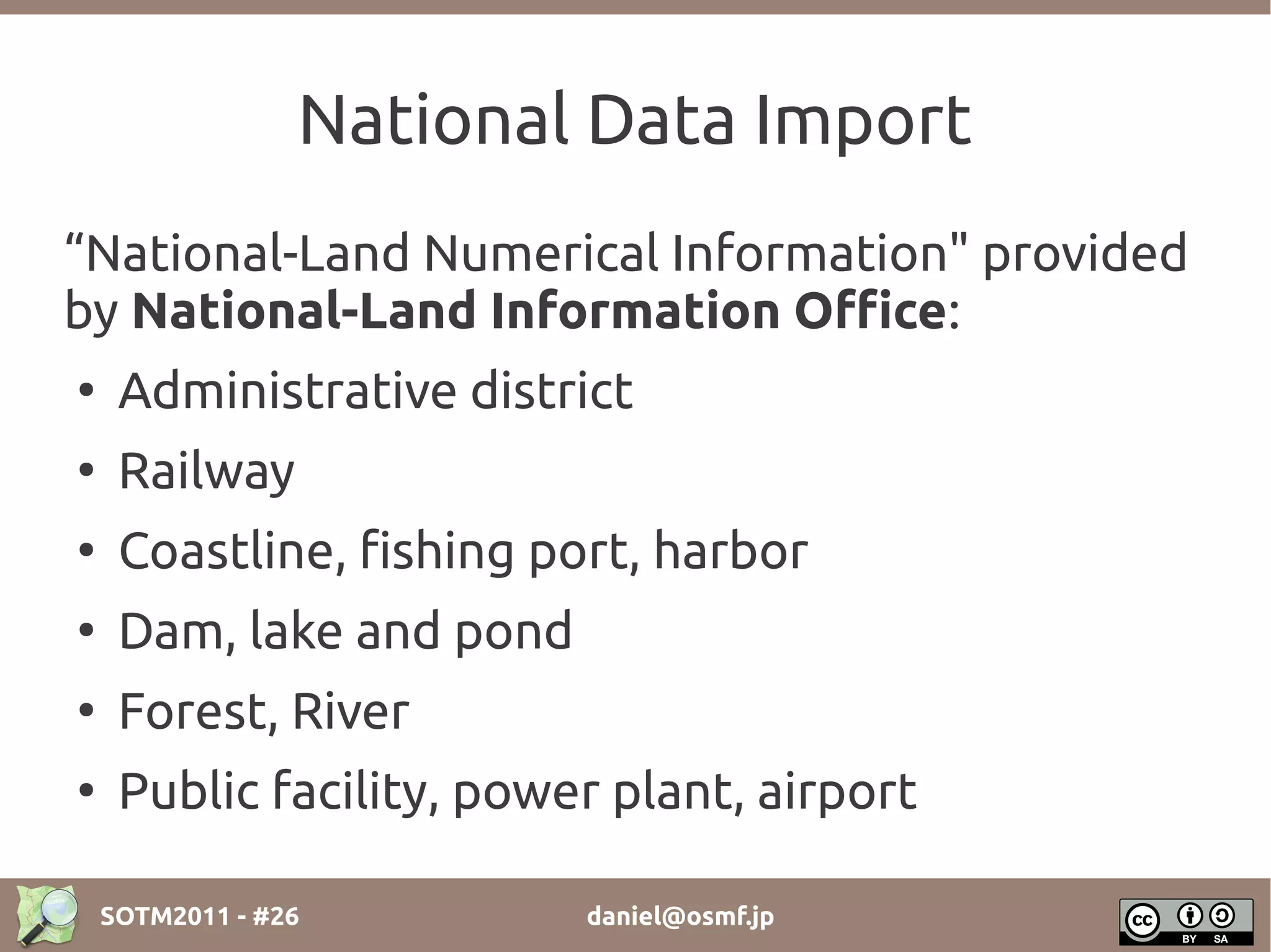 National Data Import
“National-Land Numerical Information" provided
by National-Land Information Office:
●
     Administrative district
●
     Railway
●
     Coastline, fishing port, harbor
●
     Dam, lake and pond
●
     Forest, River
●
     Public facility, power plant, airport

    SOTM2011 - #26        daniel@osmf.jp
 