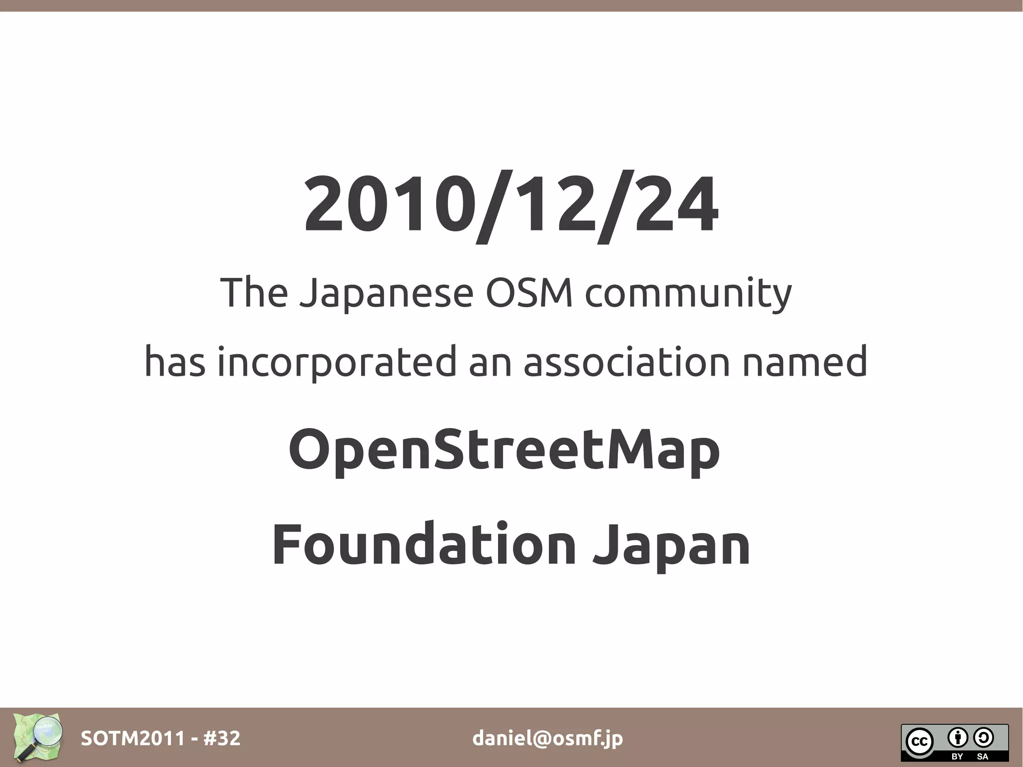 2010/12/24
            The Japanese OSM community
     has incorporated an association named

                 OpenStreetMap
                 Foundation Japan


SOTM2011 - #32         daniel@osmf.jp
 