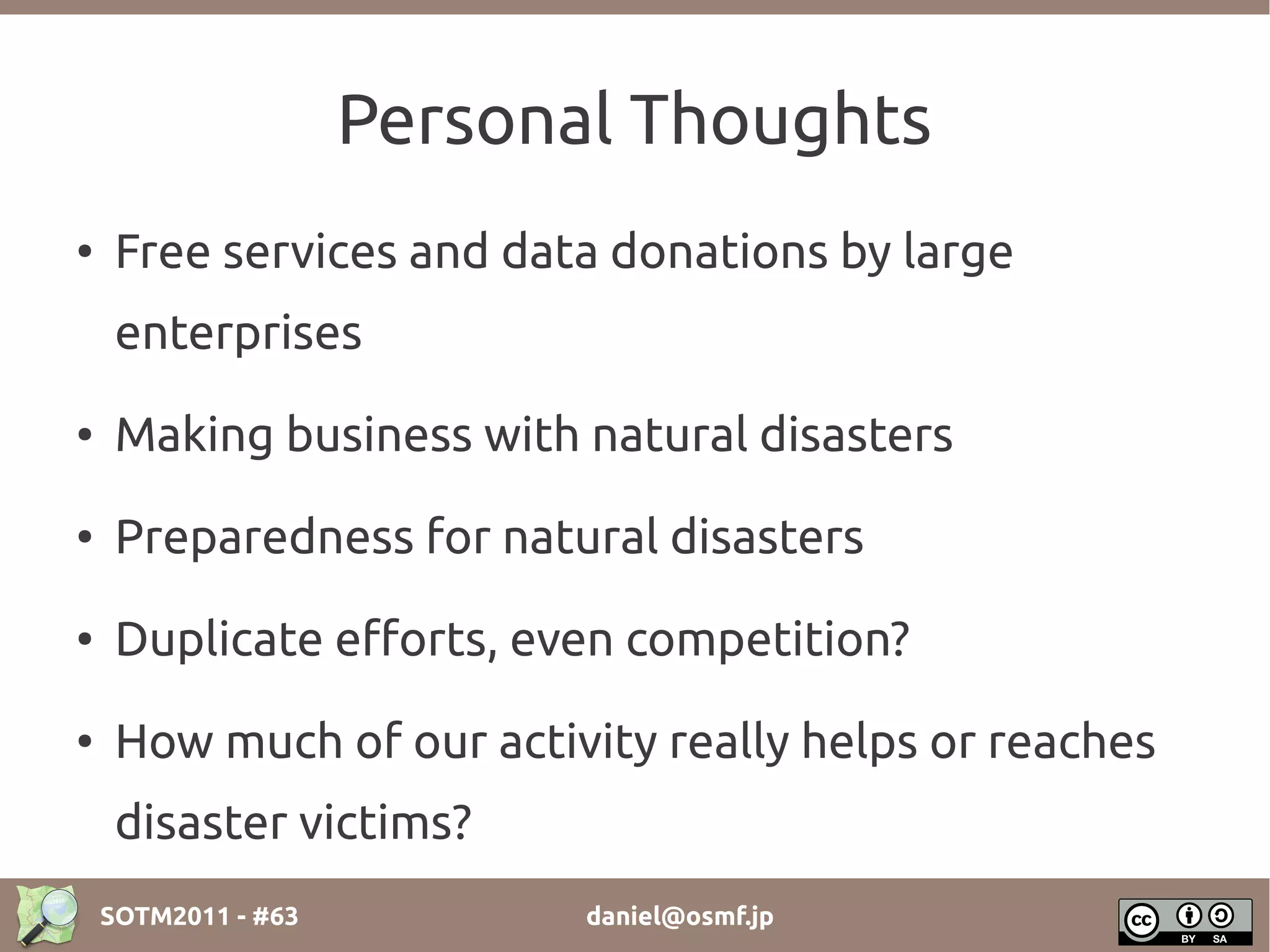 Personal Thoughts
●
     Free services and data donations by large
     enterprises
●    Making business with natural disasters
●    Preparedness for natural disasters
●    Duplicate efforts, even competition?
●
     How much of our activity really helps or reaches
     disaster victims?
    SOTM2011 - #63          daniel@osmf.jp
 
