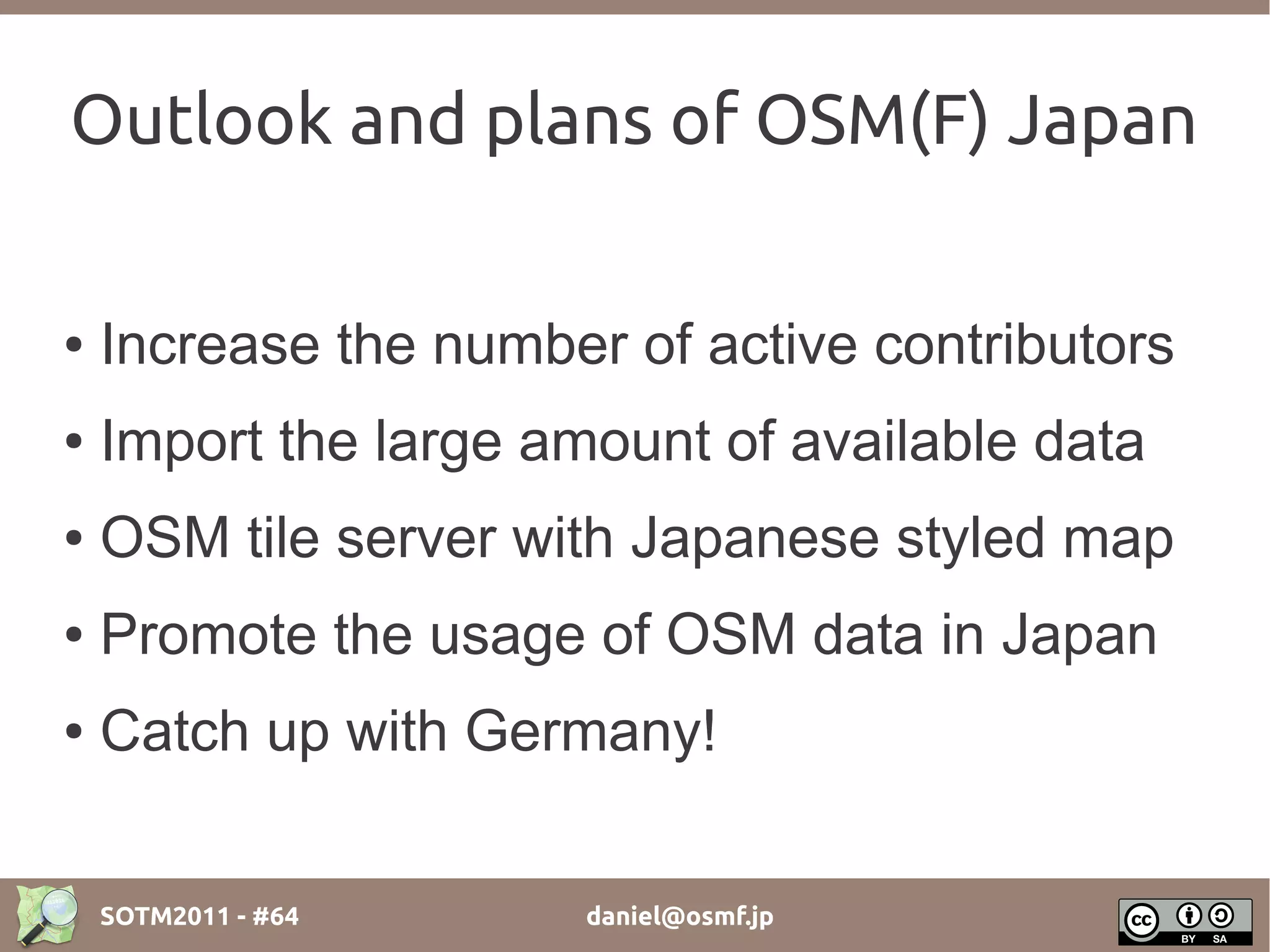 Outlook and plans of OSM(F) Japan

●   Increase the number of active contributors
●   Import the large amount of available data
●   OSM tile server with Japanese styled map
●   Promote the usage of OSM data in Japan
●   Catch up with Germany!


    SOTM2011 - #64     daniel@osmf.jp
 