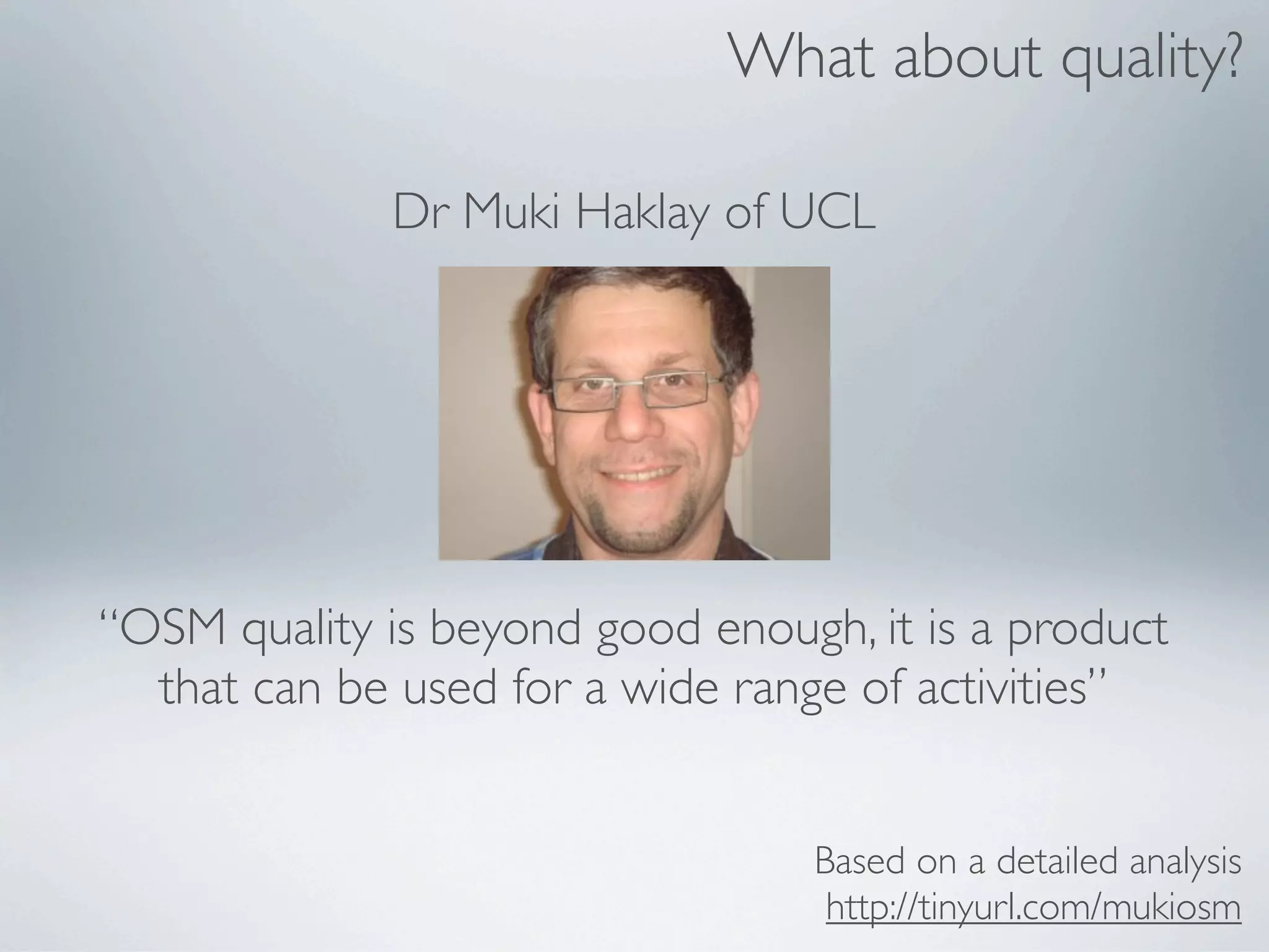 What about quality?

              Dr Muki Haklay of UCL




“OSM quality is beyond good enough, it is a product
  that can be used for a wide range of activities”


                                  Based on a detailed analysis
                                   http://tinyurl.com/mukiosm
 