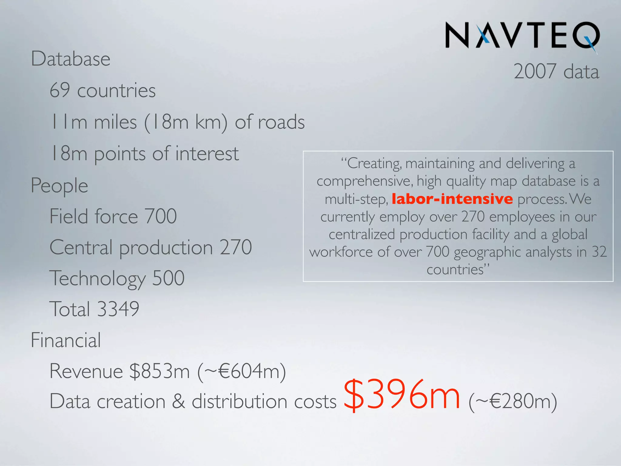 Database
                                                                    2007 data
  69 countries
  11m miles (18m km) of roads
  18m points of interest              “Creating, maintaining and delivering a
People                            comprehensive, high quality map database is a
                                    multi-step, labor-intensive process. We
  Field force 700                  currently employ over 270 employees in our
                                    centralized production facility and a global
  Central production 270         workforce of over 700 geographic analysts in 32
                                                    countries”
  Technology 500
  Total 3349
Financial
  Revenue $853m (~€604m)
  Data creation & distribution costs       $396m           (~€280m)
 