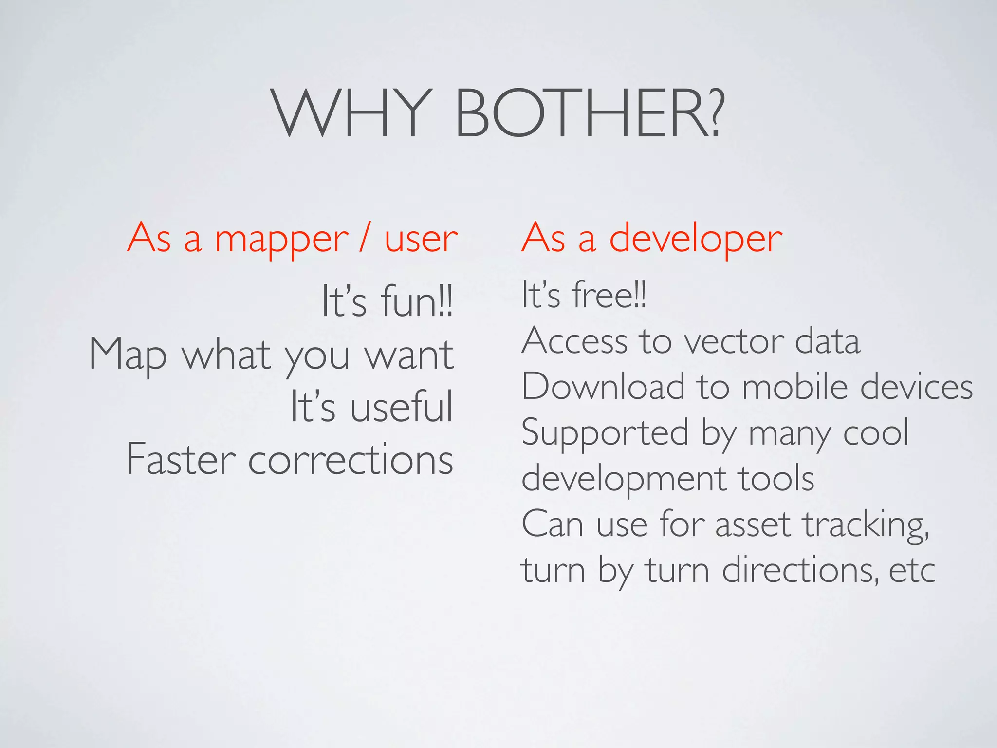 WHY BOTHER?
  As a mapper / user      As a developer
             It’s fun!!   It’s free!!
Map what you want         Access to vector data
                          Download to mobile devices
          It’s useful     Supported by many cool
 Faster corrections       development tools
                          Can use for asset tracking,
                          turn by turn directions, etc
 