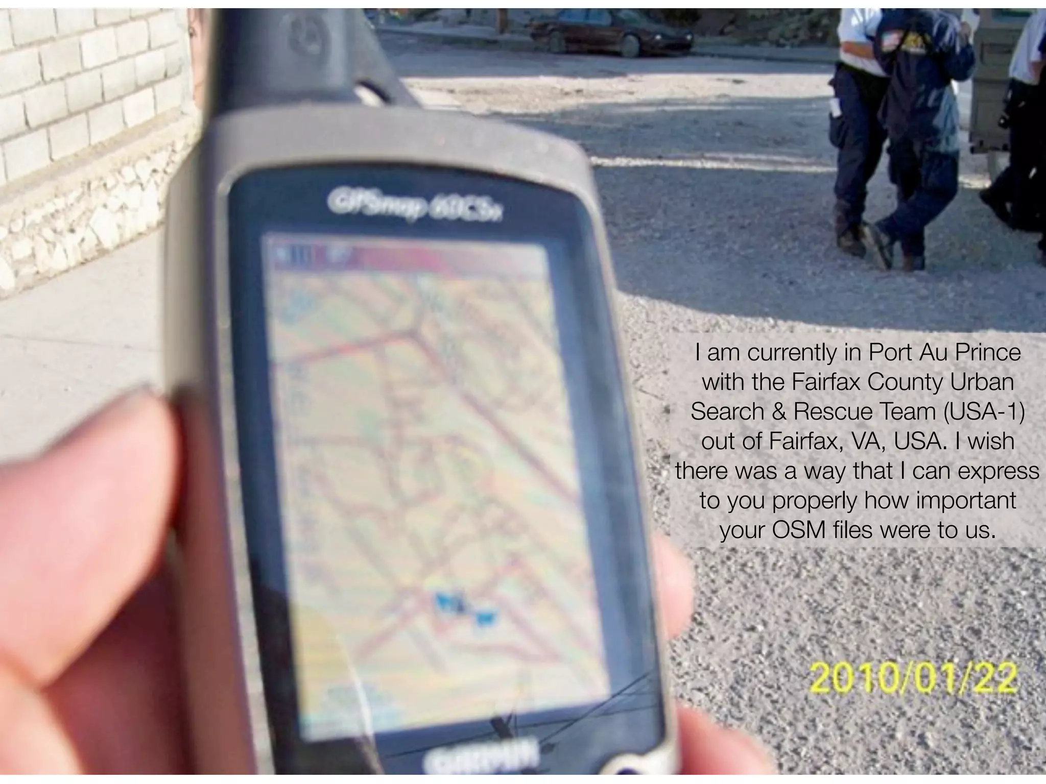 I am currently in Port Au Prince
   with the Fairfax County Urban
  Search & Rescue Team (USA-1)
   out of Fairfax, VA, USA. I wish
there was a way that I can express
   to you properly how important
     your OSM ﬁles were to us.
 