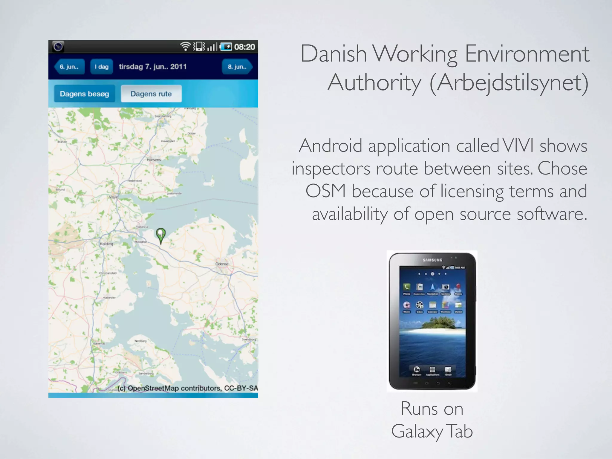 Danish Working Environment
   Authority (Arbejdstilsynet)

 Android application called VIVI shows
inspectors route between sites. Chose
  OSM because of licensing terms and
   availability of open source software.




              Runs on
             Galaxy Tab
 