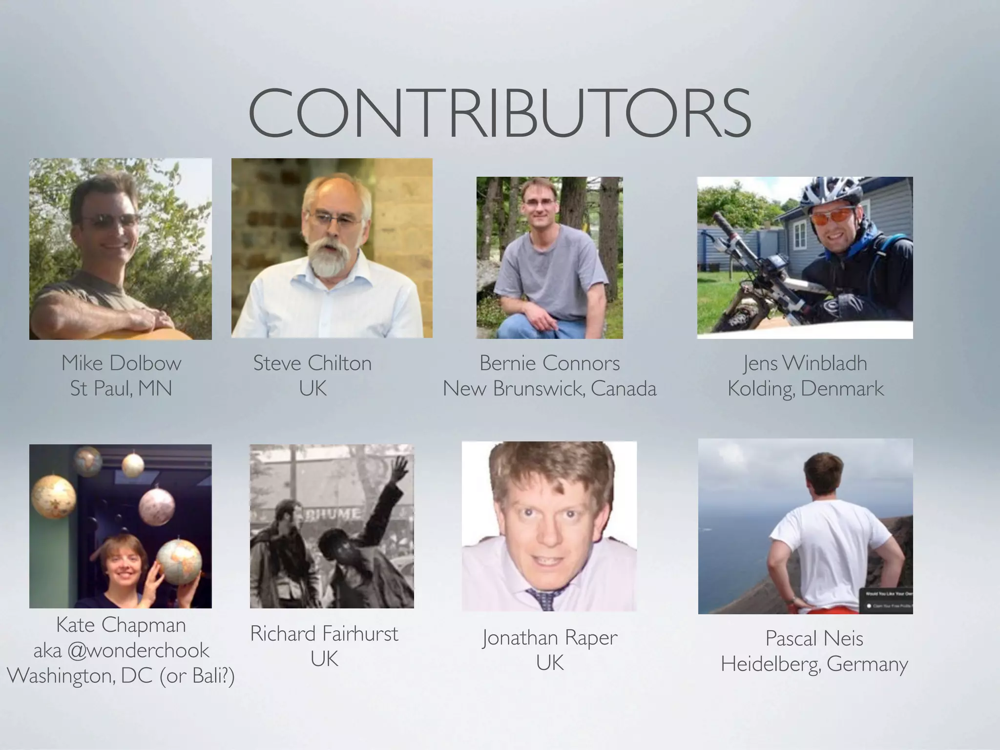 CONTRIBUTORS


     Mike Dolbow           Steve Chilton         Bernie Connors        Jens Winbladh
      St Paul, MN               UK            New Brunswick, Canada   Kolding, Denmark




    Kate Chapman          Richard Fairhurst      Jonathan Raper           Pascal Neis
 aka @wonderchook                UK                    UK             Heidelberg, Germany
Washington, DC (or Bali?)
 