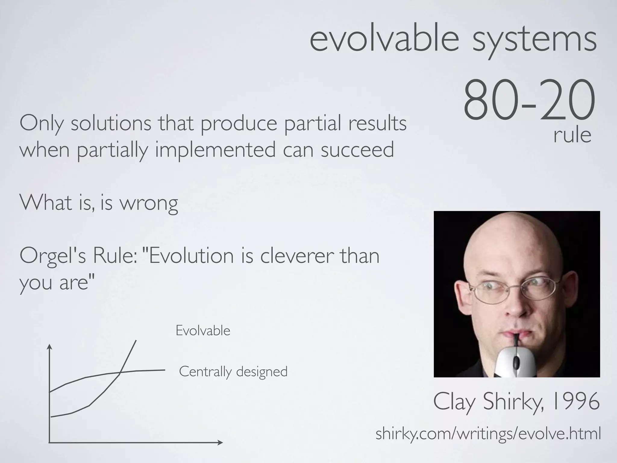 evolvable systems
Only solutions that produce partial results            80-20
                                                           rule
when partially implemented can succeed

What is, is wrong

Orgel's Rule: "Evolution is cleverer than
you are"
                 Evolvable

                    Centrally designed

                                                   Clay Shirky, 1996
                                            shirky.com/writings/evolve.html
 