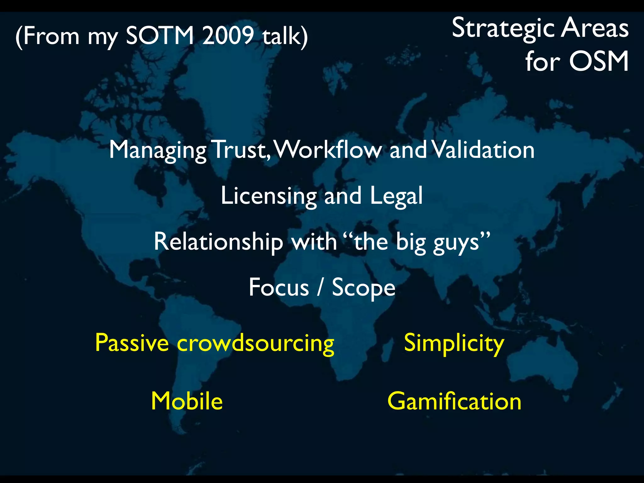 (From my SOTM 2009 talk)                Strategic Areas
                                              for OSM

       Managing Trust, Workﬂow and Validation
                 Licensing and Legal
           Relationship with “the big guys”
                    Focus / Scope

      Passive crowdsourcing         Simplicity

           Mobile                Gamiﬁcation
 