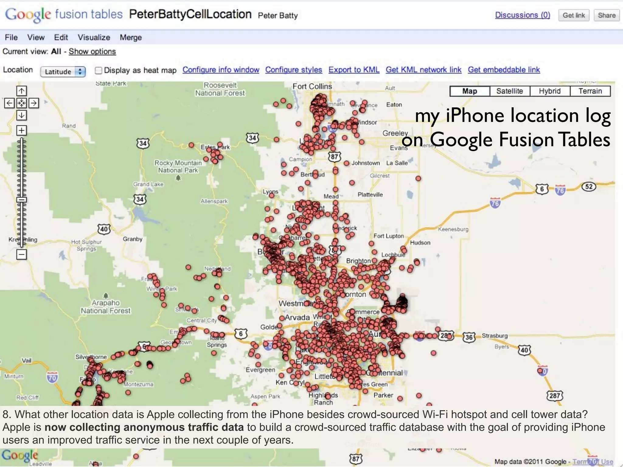 my iPhone location log
                                                                                on Google Fusion Tables




8. What other location data is Apple collecting from the iPhone besides crowd-sourced Wi-Fi hotspot and cell tower data?
Apple is now collecting anonymous traffic data to build a crowd-sourced traffic database with the goal of providing iPhone
users an improved traffic service in the next couple of years.
 