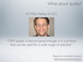 What about quality?

              Dr Muki Haklay of UCL




“OSM quality is beyond good enough, it is a product
  that can be used for a wide range of activities”


                                  Based on a detailed analysis
                                   http://tinyurl.com/mukiosm
 