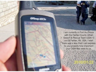 I am currently in Port Au Prince
   with the Fairfax County Urban
  Search & Rescue Team (USA-1)
   out of Fairfax, VA, USA. I wish
there was a way that I can express
   to you properly how important
     your OSM ﬁles were to us.
 