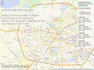 JavaScript map rendering engine

Renders OSM data similarly to Mapnik
MapCSS support for map styling
Renders from lightweight GeoJSON-like tiles
Easy integration with Leaﬂet




http://kothic.org/js/
 