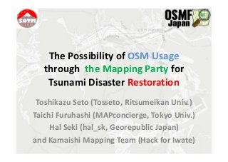 The Possibility of OSM Usage
   through the Mapping Party for
    Tsunami Disaster Restoration
 Toshikazu Seto (Tosseto, Ritsumeikan Univ.)
Taichi Furuhashi (MAPconcierge, Tokyo Univ.)
     Hal Seki (hal_sk, Georepublic Japan)
and Kamaishi Mapping Team (Hack for Iwate)
 