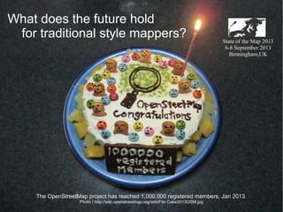 What does the future hold
for traditional style mappers?

State of the Map 2013
6-8 September 2013
Birmingham,UK

The OpenStreetMap project has reached 1,000,000 registered members, Jan 2013.
Photo / http://wiki.openstreetmap.org/wiki/File:Cake2013OSM.jpg

 