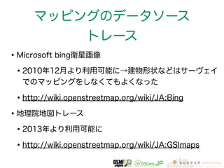 マッピングのデータソース 
トレース 
•Microsoft bing衛星画像 
•2010年12月より利用可能に→建物形状などはサーヴェイ 
でのマッピングをしなくてもよくなった 
•http://wiki.openstreetmap.org/wiki/JA:Bing 
•地理院地図トレース 
•2013年より利用可能に 
•http://wiki.openstreetmap.org/wiki/JA:GSImaps 
 