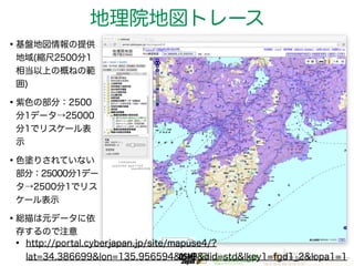 地理院地図トレース 
•基盤地図情報の提供 
地域(縮尺2500分1 
相当以上の概ねの範 
囲) 
•紫色の部分：2500 
分1データ→25000 
分1でリスケール表 
示 
•色塗りされていない 
部分：25000分1デー 
タ→2500分1でリス 
ケール表示 
•総描は元データに依 
存するので注意• http://portal.cyberjapan.jp/site/mapuse4/? 
lat=34.386699&lon=135.956594&z=9&did=std&lkey1=fgd1_2&lopa1=1 
 