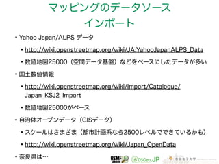 マッピングのデータソース 
インポート 
•Yahoo Japan/ALPS データ 
•http://wiki.openstreetmap.org/wiki/JA:YahooJapanALPS_Data 
•数値地図25000（空間データ基盤）などをベースにしたデータが多い 
•国土数値情報 
•http://wiki.openstreetmap.org/wiki/Import/Catalogue/ 
Japan_KSJ2_Import 
•数値地図25000がベース 
•自治体オープンデータ（GISデータ） 
•スケールはさまざま（都市計画系なら2500レベルでできているかも） 
•http://wiki.openstreetmap.org/wiki/Japan_OpenData 
•奈良県は… 
 